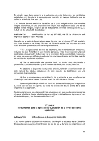 En ningún caso darán derecho a la aplicación de esta deducción, las cantidades
satisfechas con derecho a la deducción por inversión en vivienda habitual a que se
refiere el artículo 68.1 de esta Ley.

2. El importe de esta deducción se restará de la cuota íntegra estatal y de la cuota
íntegra autonómica, en una proporción del 50 por 100 respecto de cada una de las
citadas cuotas íntegras, después de las deducciones previstas en los apartados 2, 3,
4, 5, 6 y 7 del artículo 68 de esta Ley.”

Artículo 134.      Modificación de la Ley 37/1992, de 28 de diciembre, del
Impuesto sobre el Valor Añadido

Con efectos a partir de la entrada en vigor de esta Ley, el número 15º del apartado
uno.2 del artículo 91 de la Ley 37/1992, de 28 de diciembre, del Impuesto sobre el
Valor Añadido, queda redactado de la siguiente forma:

        “15º. Las ejecuciones de obra de albañilería, las de rehabilitación energética,
incluidas las que fomenten el uso eficiente del agua, y las de adecuación funcional
destinadas a la supresión de barreras y a la promoción de la accesibilidad, realizadas,
en todos los casos, en edificios o partes de los mismos destinados a viviendas, cuando
se cumplan los siguientes requisitos:

       a) Que el destinatario sea persona física, no actúe como empresario o
profesional y utilice la vivienda a que se refieren las obras para su uso particular.

      No obstante lo dispuesto en el párrafo anterior, también se comprenderán en
este número las citadas ejecuciones de obra cuando su destinatario sea una
comunidad de propietarios.

       b) Que la construcción o rehabilitación de la vivienda a que se refieren las
obras haya concluido al menos dos años antes del inicio de estas últimas.

       c) Que la persona que realice las obras no aporte materiales para su ejecución
o, en el caso de que los aporte, su coste no exceda del 20 por ciento de la base
imponible de la operación.

Reglamentariamente se establecerán las actuaciones en que puedan concretarse las
obras de albañilería, las de rehabilitación energética, incluidas las que fomenten el uso
eficiente del agua, y las de adecuación funcional.”




                                TÍTULO IV
    Instrumentos para la aplicación y evaluación de la ley de economía
                                sostenible


Artículo 135.         El Fondo para la Economía Sostenible

1. El Fondo para la Economía Sostenible, creado por el acuerdo de la Comisión
Delegada para Asuntos Económicos de xx de xx y durante su vigencia es el


                                                                                      86
 