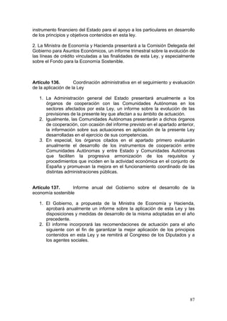 instrumento financiero del Estado para el apoyo a los particulares en desarrollo
de los principios y objetivos contenidos en esta ley.

2. La Ministra de Economía y Hacienda presentará a la Comisión Delegada del
Gobierno para Asuntos Económicos, un informe trimestral sobre la evolución de
las líneas de crédito vinculadas a las finalidades de esta Ley, y especialmente
sobre el Fondo para la Economía Sostenible.



Artículo 136.        Coordinación administrativa en el seguimiento y evaluación
de la aplicación de la Ley

   1. La Administración general del Estado presentará anualmente a los
      órganos de cooperación con las Comunidades Autónomas en los
      sectores afectados por esta Ley, un informe sobre la evolución de las
      previsiones de la presente ley que afectan a su ámbito de actuación.
   2. Igualmente, las Comunidades Autónomas presentarán a dichos órganos
      de cooperación, con ocasión del informe previsto en el apartado anterior,
      la información sobre sus actuaciones en aplicación de la presente Ley
      desarrolladas en el ejercicio de sus competencias.
   3. En especial, los órganos citados en el apartado primero evaluarán
      anualmente el desarrollo de los instrumentos de cooperación entre
      Comunidades Autónomas y entre Estado y Comunidades Autónomas
      que faciliten la progresiva armonización de los requisitos y
      procedimientos que inciden en la actividad económica en el conjunto de
      España y promuevan la mejora en el funcionamiento coordinado de las
      distintas administraciones públicas.


Artículo 137.     Informe anual del Gobierno sobre el desarrollo de la
economía sostenible

   1. El Gobierno, a propuesta de la Ministra de Economía y Hacienda,
      aprobará anualmente un informe sobre la aplicación de esta Ley y las
      disposiciones y medidas de desarrollo de la misma adoptadas en el año
      precedente.
   2. El informe incorporará las recomendaciones de actuación para el año
      siguiente con el fin de garantizar la mejor aplicación de los principios
      contenidos en esta Ley y se remitirá al Congreso de los Diputados y a
      los agentes sociales.




                                                                             87
 