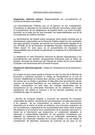 DISPOSICIONES ADICIONALES


Disposición adicional primera. Responsabilidad por incumplimiento de
normas de Derecho comunitario

Las Administraciones Públicas que, en el ejercicio de sus competencias,
incumplieran lo dispuesto en las normas de Derecho comunitario, dando lugar
al incumplimiento de las obligaciones de España frente a la Unión Europea,
asumirán, en la parte que les sea imputable, las responsabilidades que de tal
incumplimiento se hubieran derivado.

La Administración del Estado podrá compensar dicha deuda contraída por la
administración responsable con la Hacienda Pública estatal con las cantidades
que deba transferir a aquella, de acuerdo con el procedimiento regulado en la
Ley 50/1998, de 30 de diciembre, de Medidas Fiscales, Administrativas y del
Orden Social. En todo caso, en el procedimiento de imputación de
responsabilidad que se tramite se garantizará, la audiencia de la Administración
afectada

Lo establecido en esta Disposición Adicional se aplicará especialmente a los
incumplimientos que generen consecuencias financieras para el Reino de
España, derivadas de sentencias del Tribunal de Justicia de las Comunidades
Europeas o de resoluciones de la Comisión Europea.

Disposición adicional segunda . Código de Transparencia de los préstamos y
créditos

En el plazo de seis meses desde la entrada en vigor de esta ley la Ministra de
Economía y Hacienda aprobará un código de transparencia en el que se
incluirán, detallándose de manera clara, precisa y sencilla, el conjunto esencial
de normas que se dirigen a garantizar el adecuado nivel de protección de los
usuarios de servicios financieros en sus relaciones con las entidades de
crédito, incluyéndose, en todo caso, las medidas relacionadas con la
transparencia de las condiciones financieras de los préstamos y créditos
hipotecarios, del crédito al consumo y de los servicios prestados por las
entidades de pago. En particular:


- Normas de conducta dirigidas a promover las prácticas de concesión
responsable de créditos, incluyendo las que favorezcan una adecuada atención
a los ingresos de los consumidores en relación con los compromisos
adquiridos por el mismo al recibir un préstamo; una minuciosa evaluación de
las circunstancias y capacidad de los consumidores para hacer frente al pago
del préstamo en el momento de la consideración de la concesión del mismo, a
través de la información que proporcione un cuestionario detallado; la
adecuada e independiente valoración de las garantías inmobiliarias que
aseguren los préstamos de forma que se contemplen mecanismos que
minimicen las influencias indebidas de la propia entidad o de sus filiales; la
consideración de diferentes escenarios de evolución de los tipos en los

                                                                              88
 