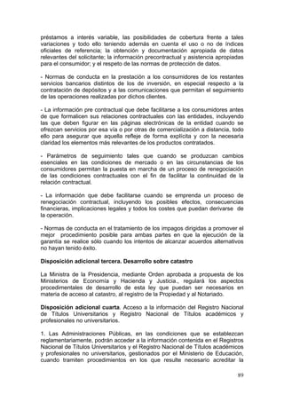 préstamos a interés variable, las posibilidades de cobertura frente a tales
variaciones y todo ello teniendo además en cuenta el uso o no de índices
oficiales de referencia; la obtención y documentación apropiada de datos
relevantes del solicitante; la información precontractual y asistencia apropiadas
para el consumidor; y el respeto de las normas de protección de datos.

- Normas de conducta en la prestación a los consumidores de los restantes
servicios bancarios distintos de los de inversión, en especial respecto a la
contratación de depósitos y a las comunicaciones que permitan el seguimiento
de las operaciones realizadas por dichos clientes.

- La información pre contractual que debe facilitarse a los consumidores antes
de que formalicen sus relaciones contractuales con las entidades, incluyendo
las que deben figurar en las páginas electrónicas de la entidad cuando se
ofrezcan servicios por esa vía o por otras de comercialización a distancia, todo
ello para asegurar que aquella refleje de forma explícita y con la necesaria
claridad los elementos más relevantes de los productos contratados.

- Parámetros de seguimiento tales que cuando se produzcan cambios
esenciales en las condiciones de mercado o en las circunstancias de los
consumidores permitan la puesta en marcha de un proceso de renegociación
de las condiciones contractuales con el fin de facilitar la continuidad de la
relación contractual.

- La información que debe facilitarse cuando se emprenda un proceso de
renegociación contractual, incluyendo los posibles efectos, consecuencias
financieras, implicaciones legales y todos los costes que puedan derivarse de
la operación.

- Normas de conducta en el tratamiento de los impagos dirigidas a promover el
mejor procedimiento posible para ambas partes en que la ejecución de la
garantía se realice sólo cuando los intentos de alcanzar acuerdos alternativos
no hayan tenido éxito.

Disposición adicional tercera. Desarrollo sobre catastro

La Ministra de la Presidencia, mediante Orden aprobada a propuesta de los
Ministerios de Economía y Hacienda y Justicia., regulará los aspectos
procedimentales de desarrollo de esta ley que puedan ser necesarios en
materia de acceso al catastro, al registro de la Propiedad y al Notariado.

Disposición adicional cuarta. Acceso a la información del Registro Nacional
de Títulos Universitarios y Registro Nacional de Títulos académicos y
profesionales no universitarios.

1. Las Administraciones Públicas, en las condiciones que se establezcan
reglamentariamente, podrán acceder a la información contenida en el Registros
Nacional de Títulos Universitarios y el Registro Nacional de Títulos académicos
y profesionales no universitarios, gestionados por el Ministerio de Educación,
cuando tramiten procedimientos en los que resulte necesario acreditar la

                                                                              89
 