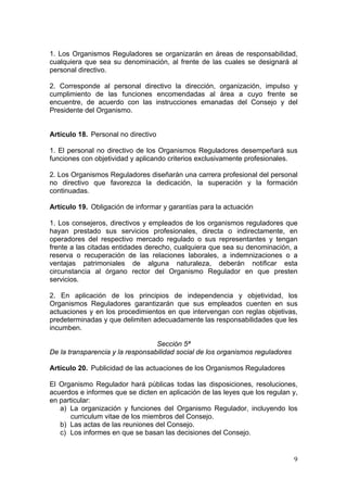 1. Los Organismos Reguladores se organizarán en áreas de responsabilidad,
cualquiera que sea su denominación, al frente de las cuales se designará al
personal directivo.

2. Corresponde al personal directivo la dirección, organización, impulso y
cumplimiento de las funciones encomendadas al área a cuyo frente se
encuentre, de acuerdo con las instrucciones emanadas del Consejo y del
Presidente del Organismo.


Artículo 18. Personal no directivo

1. El personal no directivo de los Organismos Reguladores desempeñará sus
funciones con objetividad y aplicando criterios exclusivamente profesionales.

2. Los Organismos Reguladores diseñarán una carrera profesional del personal
no directivo que favorezca la dedicación, la superación y la formación
continuadas.

Artículo 19. Obligación de informar y garantías para la actuación

1. Los consejeros, directivos y empleados de los organismos reguladores que
hayan prestado sus servicios profesionales, directa o indirectamente, en
operadores del respectivo mercado regulado o sus representantes y tengan
frente a las citadas entidades derecho, cualquiera que sea su denominación, a
reserva o recuperación de las relaciones laborales, a indemnizaciones o a
ventajas patrimoniales de alguna naturaleza, deberán notificar esta
circunstancia al órgano rector del Organismo Regulador en que presten
servicios.

2. En aplicación de los principios de independencia y objetividad, los
Organismos Reguladores garantizarán que sus empleados cuenten en sus
actuaciones y en los procedimientos en que intervengan con reglas objetivas,
predeterminadas y que delimiten adecuadamente las responsabilidades que les
incumben.

                                  Sección 5ª
De la transparencia y la responsabilidad social de los organismos reguladores

Artículo 20. Publicidad de las actuaciones de los Organismos Reguladores

El Organismo Regulador hará públicas todas las disposiciones, resoluciones,
acuerdos e informes que se dicten en aplicación de las leyes que los regulan y,
en particular:
   a) La organización y funciones del Organismo Regulador, incluyendo los
       curriculum vitae de los miembros del Consejo.
   b) Las actas de las reuniones del Consejo.
   c) Los informes en que se basan las decisiones del Consejo.


                                                                                9
 