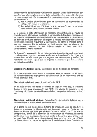 titulación oficial del solicitante y únicamente deberán utilizar la información con
este fin, todo ello con pleno respeto de la legislación sobre protección de datos
de carácter personal.. De forma específica, quedan autorizados para acceder a
esta información:
      a) Los Colegios profesionales para la tramitación de expedientes de
          colegiación de sus profesionales.
      b) Las Administraciones Públicas para la tramitación de los procesos
          selectivos de personal funcionario o laboral.

2. El acceso a esta información se realizará preferentemente a través de
procedimientos telemáticos, mediante la transmisión de los datos necesarios a
los órganos competentes para la tramitación del procedimiento. La transmisión
de datos se efectuará a solicitud del órgano o entidad tramitadora en la que se
identificarán los datos requeridos y sus titulares, así como la finalidad para la
que se requieren. En la solicitud se hará constar que se dispone del
consentimiento expreso de los titulares afectados, salvo que dicho
consentimiento no sea necesario.

De la petición y recepción de los datos se dejará constancia en el expediente
por el órgano u organismo receptor. A efectos de la verificación del origen y la
autenticidad de los datos por los órganos de fiscalización y control, se
habilitarán mecanismos para que los órganos mencionados puedan acceder a
los datos transmitidos.


Disposición adicional quinta. Clasificación de los mercados de transporte

En el plazo de seis meses desde la entrada en vigor de esta Ley, el Ministerio
de Fomento elaborará la propuesta de clasificación de los mercados a que se
refiere el artículo 115..

Disposición adicional sexta. Actualización del PEIT

En el plazo de un año desde la entrada en vigor de esta Ley, el Gobierno
llevará a cabo una actualización del PEIT, con objeto de adaptarlo a los
objetivos y prioridades establecidos en esta Ley, y especialmente en su artículo
118.


Disposición adicional séptima. Rehabilitación de vivienda habitual en el
Impuesto sobre la Renta de las Personas Físicas.

En el plazo de seis meses desde la fecha de entrada en vigor de esta Ley, el
Gobierno modificará el Reglamento del Impuesto sobre la Renta de las
Personas Físicas aprobado por el Real Decreto 439/2007, de 30 de marzo,
para precisar, dentro de la definición de rehabilitación de viviendas, el alcance
del término obras análogas, de manera similar a lo previsto para el Impuesto
sobre el Valor Añadido por la disposición adicional segunda de la Ley 11/2009,
de 26 de octubre, por la que se regulan las Sociedades Anónimas Cotizadas de


                                                                                90
 