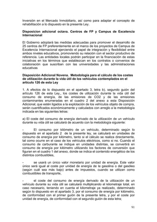Inversión en el Mercado Inmobiliario, así como para adaptar el concepto de
rehabilitación a lo dispuesto en la presente Ley.

Disposicion adicional octava. Centros de FP y Campus de Excelencia
Internacional

El Gobierno adoptará las medidas adecuadas para promover el desarrollo de
25 centros de FP preferentemente en el marco de los proyectos de Campus de
Excelencia Internacional ejerciendo el papel de integración y flexibilidad entre
ambos niveles educativos, promoviendo su relación con el sector productivo de
referencia. Las entidades locales podrán participar en la financiación de estas
iniciativas en los términos que establezcan en los contratos o convenios de
colaboración que suscriban con las universidades y las administraciones
educativas

Disposición Adicional Novena. Metodología para el cálculo de los costes
de utilización durante la vida útil de los vehículos contemplados en el
artículo 126 de esta Ley

1. A efectos de lo dispuesto en el apartado 3, letra b), segundo guión del
artículo 126 de esta Ley,, los costes de utilización durante la vida útil del
consumo de energía, de las emisiones de CO2 y de las emisiones
contaminantes enumeradas en el cuadro 2 del anexo a esta Disposición
Adicional, que estén ligados a la explotación de los vehículos objeto de compra,
serán cuantificados económicamente y calculados con arreglo a la metodología
indicada en las siguientes letras:

a) El coste del consumo de energía derivado de la utilización de un vehículo
durante su vida útil se calculará de acuerdo con la metodología siguiente:

-        El consumo por kilómetro de un vehículo, determinado según lo
dispuesto en el apartado 2 de la presente ley, se calculará en unidades de
consumo de energía por kilómetro, tanto si el cálculo se realiza directamente,
tal como ocurre en el caso de los vehículos eléctricos, como si no. Cuando el
consumo de carburante se indique en unidades distintas, se convertirá en
consumo de energía por kilómetro utilizando los factores de conversión que
figuran en el cuadro 1 del anexo, donde se indica el contenido energético de los
distintos combustibles,

-      se usará un único valor monetario por unidad de energía. Este valor
único será igual al coste por unidad de energía de la gasolina o del gasóleo
(según cuál sea más bajo) antes de impuestos, cuando se utilizan como
combustibles de transporte,

-       el coste del consumo de energía derivado de la utilización de un
vehículo durante su vida útil se calculará multiplicando el kilometraje total, en
caso necesario, teniendo en cuenta el kilometraje ya realizado, determinado
según lo dispuesto en el apartado 3, por el consumo de energía por kilómetro,
de conformidad con el primer guión de la presente letra, y por el coste por
unidad de energía, de conformidad con el segundo guión de esta letra;

                                                                              91
 