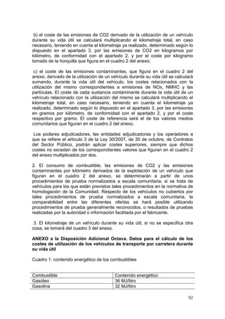 b) el coste de las emisiones de CO2 derivado de la utilización de un vehículo
durante su vida útil se calculará multiplicando el kilometraje total, en caso
necesario, teniendo en cuenta el kilometraje ya realizado, determinado según lo
dispuesto en el apartado 3, por las emisiones de CO2 en kilogramos por
kilómetro, de conformidad con el apartado 2, y por el coste por kilogramo
tomado de la horquilla que figura en el cuadro 2 del anexo;

 c) el coste de las emisiones contaminantes, que figura en el cuadro 2 del
anexo, derivado de la utilización de un vehículo durante su vida útil se calculará
sumando, durante la vida útil del vehículo, los costes relacionados con la
utilización del mismo correspondientes a emisiones de NOx, NMHC y las
partículas. El coste de cada sustancia contaminante durante la vida útil de un
vehículo relacionado con la utilización del mismo se calculará multiplicando el
kilometraje total, en caso necesario, teniendo en cuenta el kilometraje ya
realizado, determinado según lo dispuesto en el apartado 3, por las emisiones
en gramos por kilómetro, de conformidad con el apartado 2, y por el coste
respectivo por gramo. El coste de referencia será el de los valores medios
comunitarios que figuran en el cuadro 2 del anexo.

 Los poderes adjudicadores, las entidades adjudicadoras y los operadores a
que se refiere el artículo 3 de la Ley 30/2007, de 30 de octubre, de Contratos
del Sector Público, podrán aplicar costes superiores, siempre que dichos
costes no excedan de los correspondientes valores que figuran en el cuadro 2
del anexo multiplicados por dos.

2. El consumo de combustible, las emisiones de CO2 y las emisiones
contaminantes por kilómetro derivados de la explotación de un vehículo que
figuran en el cuadro 2 del anexo, se determinarán a partir de unos
procedimientos de prueba normalizados a escala comunitaria, si se trata de
vehículos para los que están previstos tales procedimientos en la normativa de
homologación de la Comunidad. Respecto de los vehículos no cubiertos por
tales procedimientos de prueba normalizados a escala comunitaria, la
comparabilidad entre las diferentes ofertas se hará posible utilizando
procedimientos de prueba generalmente reconocidos, o resultados de pruebas
realizadas por la autoridad o información facilitada por el fabricante.

 3. El kilometraje de un vehículo durante su vida útil, si no se especifica otra
cosa, se tomará del cuadro 3 del anexo.

ANEXO a la Disposición Adicional Octava. Datos para el cálculo de los
costes de utilización de los vehículos de transporte por carretera durante
su vida útil

Cuadro 1: contenido energético de los combustibles


Combustible                               Contenido energético
Gasóleo                                   36 MJ/litro
Gasolina                                  32 MJ/litro

                                                                               92
 
