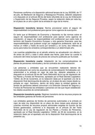 Pensiones conforme a la disposición adicional tercera de la Ley 26/2006, de 17
de julio, de Mediación de Seguros y Reaseguros Privados, deberán adaptarse
a lo dispuesto en el artículo 86.bis del texto refundido de la Ley de Ordenación
y Supervisión de los Seguros Privados, según la redacción dada por esta ley,
en el plazo de un año a partir de la entrada en vigor de la misma .


Disposición transitoria tercera: Norma provisional sobre el seguro de
responsabilidad civil profesional para ejercer como agencia de suscripción.

En tanto que el Ministerio de Economía y Hacienda no fije normas sobre el
seguro de responsabilidad civil profesional para ejercer como agencia de
suscripción, el seguro de responsabilidad civil profesional que cubra todo el
territorio del Espacio Económico Europeo u otra garantía financiera, para las
responsabilidades que pudieran surgir por negligencia profesional, será de al
menos un millón y medio de euros por siniestro y, en suma, dos millones de
euros para todos los siniestros correspondientes a un determinado año.

Las cuantías establecidas en el párrafo anterior se actualizarán con efectos 1
de enero de 2015 y cada 5 años desde esa fecha, para tener en cuenta la
evolución del índice europeo de precios de consumo publicado por Eurostat.

Disposición transitoria cuarta: Adaptación de los comercializadores de
planes de pensiones individuales y de los contratos de comercialización.

Las personas y entidades que se encuentren realizando labores de
comercialización así como los acuerdos de comercialización formalizados con
anterioridad a la entrada en vigor de esta ley, deberán adaptarse a lo
dispuesto en el artículo 26 bis del Texto Refundido de la Ley de regulación de
los Planes y Fondos de Pensiones, aprobado por el Real Decreto Legislativo
1/2002, de 29 de noviembre, en la redacción dada por el apartado uno de la
disposición final decimoquinta de esta ley, en el plazo de seis meses desde su
entrada en vigor. Asimismo, dentro de dicho plazo la entidad gestora de
fondos de pensiones deberá comunicar a la Dirección General de Seguros y
Fondos de Pensiones las entidades o personas con las que hayan establecido
los citados acuerdos de comercialización.

Disposición transitoria quinta. Régimen transitorio de los recursos propios de
las entidades gestoras de fondos de pensiones

Las entidades gestoras de fondos de pensiones autorizadas a la entrada en
vigor de esta Ley dispondrán de un plazo de doce meses para alcanzar las
cuantías mínimas de recursos propios adicionales exigidas en función de los
fondos gestionados, conforme a lo dispuesto en el artículo 20 del Texto
Refundido de la Ley de regulación de los Planes y Fondos de Pensiones,
aprobado por el Real Decreto Legislativo 1/2002, de 29 de noviembre, en la
redacción dada por el apartado uno de la disposición final decimoquinta de la
presente Ley.



                                                                             94
 
