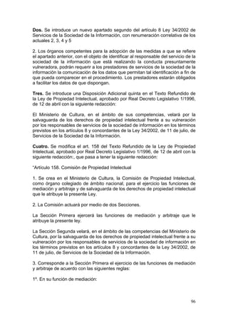 Dos. Se introduce un nuevo apartado segundo del artículo 8 Ley 34/2002 de
Servicios de la Sociedad de la Información, con renumeración correlativa de los
actuales 2, 3, 4 y 5

2. Los órganos competentes para la adopción de las medidas a que se refiere
el apartado anterior, con el objeto de identificar al responsable del servicio de la
sociedad de la información que está realizando la conducta presuntamente
vulneradora, podrán requerir a los prestadores de servicios de la sociedad de la
información la comunicación de los datos que permitan tal identificación a fin de
que pueda comparecer en el procedimiento. Los prestadores estarán obligados
a facilitar los datos de que dispongan.

Tres. Se introduce una Disposición Adicional quinta en el Texto Refundido de
la Ley de Propiedad Intelectual, aprobado por Real Decreto Legislativo 1/1996,
de 12 de abril con la siguiente redacción:

El Ministerio de Cultura, en el ámbito de sus competencias, velará por la
salvaguarda de los derechos de propiedad intelectual frente a su vulneración
por los responsables de servicios de la sociedad de información en los términos
previstos en los artículos 8 y concordantes de la Ley 34/2002, de 11 de julio, de
Servicios de la Sociedad de la Información.

Cuatro. Se modifica el art. 158 del Texto Refundido de la Ley de Propiedad
Intelectual, aprobado por Real Decreto Legislativo 1/1996, de 12 de abril con la
siguiente redacción:, que pasa a tener la siguiente redacción:

“Artículo 158. Comisión de Propiedad Intelectual

1. Se crea en el Ministerio de Cultura, la Comisión de Propiedad Intelectual,
como órgano colegiado de ámbito nacional, para el ejercicio las funciones de
mediación y arbitraje y de salvaguarda de los derechos de propiedad intelectual
que le atribuye la presente Ley.

2. La Comisión actuará por medio de dos Secciones.

La Sección Primera ejercerá las funciones de mediación y arbitraje que le
atribuye la presente ley.

La Sección Segunda velará, en el ámbito de las competencias del Ministerio de
Cultura, por la salvaguarda de los derechos de propiedad intelectual frente a su
vulneración por los responsables de servicios de la sociedad de información en
los términos previstos en los artículos 8 y concordantes de la Ley 34/2002, de
11 de julio, de Servicios de la Sociedad de la Información.

3. Corresponde a la Sección Primera el ejercicio de las funciones de mediación
y arbitraje de acuerdo con las siguientes reglas:

1º. En su función de mediación:



                                                                                 96
 