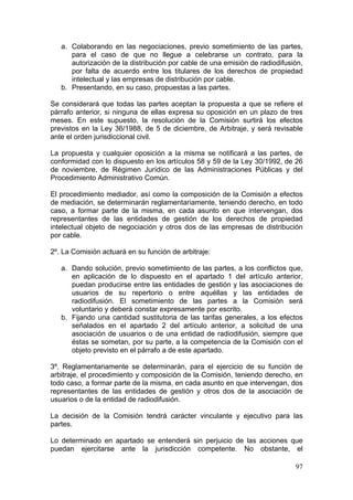 a. Colaborando en las negociaciones, previo sometimiento de las partes,
      para el caso de que no llegue a celebrarse un contrato, para la
      autorización de la distribución por cable de una emisión de radiodifusión,
      por falta de acuerdo entre los titulares de los derechos de propiedad
      intelectual y las empresas de distribución por cable.
   b. Presentando, en su caso, propuestas a las partes.

Se considerará que todas las partes aceptan la propuesta a que se refiere el
párrafo anterior, si ninguna de ellas expresa su oposición en un plazo de tres
meses. En este supuesto, la resolución de la Comisión surtirá los efectos
previstos en la Ley 36/1988, de 5 de diciembre, de Arbitraje, y será revisable
ante el orden jurisdiccional civil.

La propuesta y cualquier oposición a la misma se notificará a las partes, de
conformidad con lo dispuesto en los artículos 58 y 59 de la Ley 30/1992, de 26
de noviembre, de Régimen Jurídico de las Administraciones Públicas y del
Procedimiento Administrativo Común.

El procedimiento mediador, así como la composición de la Comisión a efectos
de mediación, se determinarán reglamentariamente, teniendo derecho, en todo
caso, a formar parte de la misma, en cada asunto en que intervengan, dos
representantes de las entidades de gestión de los derechos de propiedad
intelectual objeto de negociación y otros dos de las empresas de distribución
por cable.

2º. La Comisión actuará en su función de arbitraje:

   a. Dando solución, previo sometimiento de las partes, a los conflictos que,
      en aplicación de lo dispuesto en el apartado 1 del artículo anterior,
      puedan producirse entre las entidades de gestión y las asociaciones de
      usuarios de su repertorio o entre aquéllas y las entidades de
      radiodifusión. El sometimiento de las partes a la Comisión será
      voluntario y deberá constar expresamente por escrito.
   b. Fijando una cantidad sustitutoria de las tarifas generales, a los efectos
      señalados en el apartado 2 del artículo anterior, a solicitud de una
      asociación de usuarios o de una entidad de radiodifusión, siempre que
      éstas se sometan, por su parte, a la competencia de la Comisión con el
      objeto previsto en el párrafo a de este apartado.

3º. Reglamentariamente se determinarán, para el ejercicio de su función de
arbitraje, el procedimiento y composición de la Comisión, teniendo derecho, en
todo caso, a formar parte de la misma, en cada asunto en que intervengan, dos
representantes de las entidades de gestión y otros dos de la asociación de
usuarios o de la entidad de radiodifusión.

La decisión de la Comisión tendrá carácter vinculante y ejecutivo para las
partes.

Lo determinado en apartado se entenderá sin perjuicio de las acciones que
puedan ejercitarse ante la jurisdicción competente. No obstante, el

                                                                             97
 
