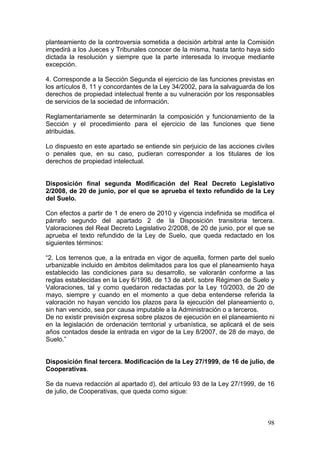 planteamiento de la controversia sometida a decisión arbitral ante la Comisión
impedirá a los Jueces y Tribunales conocer de la misma, hasta tanto haya sido
dictada la resolución y siempre que la parte interesada lo invoque mediante
excepción.

4. Corresponde a la Sección Segunda el ejercicio de las funciones previstas en
los artículos 8, 11 y concordantes de la Ley 34/2002, para la salvaguarda de los
derechos de propiedad intelectual frente a su vulneración por los responsables
de servicios de la sociedad de información.

Reglamentariamente se determinarán la composición y funcionamiento de la
Sección y el procedimiento para el ejercicio de las funciones que tiene
atribuidas.

Lo dispuesto en este apartado se entiende sin perjuicio de las acciones civiles
o penales que, en su caso, pudieran corresponder a los titulares de los
derechos de propiedad intelectual.


Disposición final segunda Modificación del Real Decreto Legislativo
2/2008, de 20 de junio, por el que se aprueba el texto refundido de la Ley
del Suelo.

Con efectos a partir de 1 de enero de 2010 y vigencia indefinida se modifica el
párrafo segundo del apartado 2 de la Disposición transitoria tercera.
Valoraciones del Real Decreto Legislativo 2/2008, de 20 de junio, por el que se
aprueba el texto refundido de la Ley de Suelo, que queda redactado en los
siguientes términos:

“2. Los terrenos que, a la entrada en vigor de aquella, formen parte del suelo
urbanizable incluido en ámbitos delimitados para los que el planeamiento haya
establecido las condiciones para su desarrollo, se valorarán conforme a las
reglas establecidas en la Ley 6/1998, de 13 de abril, sobre Régimen de Suelo y
Valoraciones, tal y como quedaron redactadas por la Ley 10/2003, de 20 de
mayo, siempre y cuando en el momento a que deba entenderse referida la
valoración no hayan vencido los plazos para la ejecución del planeamiento o,
sin han vencido, sea por causa imputable a la Administración o a terceros.
De no existir previsión expresa sobre plazos de ejecución en el planeamiento ni
en la legislación de ordenación territorial y urbanística, se aplicará el de seis
años contados desde la entrada en vigor de la Ley 8/2007, de 28 de mayo, de
Suelo.”


Disposición final tercera. Modificación de la Ley 27/1999, de 16 de julio, de
Cooperativas.

Se da nueva redacción al apartado d), del artículo 93 de la Ley 27/1999, de 16
de julio, de Cooperativas, que queda como sigue:



                                                                              98
 