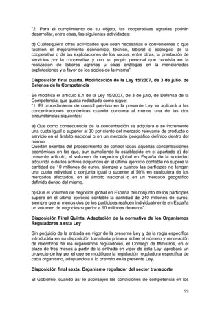 "2. Para el cumplimiento de su objeto, las cooperativas agrarias podrán
desarrollar, entre otras, las siguientes actividades:

d) Cualesquiera otras actividades que sean necesarias o convenientes o que
faciliten el mejoramiento económico, técnico, laboral o ecológico de la
cooperativa o de las explotaciones de los socios, entre otras, la prestación de
servicios por la cooperativa y con su propio personal que consista en la
realización de labores agrarias u otras análogas en la mencionadas
explotaciones y a favor de los socios de la misma”.

Disposición final cuarta. Modificación de la Ley 15/2007, de 3 de julio, de
Defensa de la Competencia

Se modifica el artículo 8.1 de la Ley 15/2007, de 3 de julio, de Defensa de la
Competencia, que queda redactado como sigue:
“1. El procedimiento de control previsto en la presente Ley se aplicará a las
concentraciones económicas cuando concurra al menos una de las dos
circunstancias siguientes:

a) Que como consecuencia de la concentración se adquiera o se incremente
una cuota igual o superior al 30 por ciento del mercado relevante de producto o
servicio en el ámbito nacional o en un mercado geográfico definido dentro del
mismo.
Quedan exentas del procedimiento de control todas aquéllas concentraciones
económicas en las que, aun cumpliendo lo establecido en el apartado a) del
presente artículo, el volumen de negocios global en España de la sociedad
adquirida o de los activos adquiridos en el último ejercicio contable no supere la
cantidad de 10 millones de euros, siempre y cuando las partícipes no tengan
una cuota individual o conjunta igual o superior al 50% en cualquiera de los
mercados afectados, en el ámbito nacional o en un mercado geográfico
definido dentro del mismo.

b) Que el volumen de negocios global en España del conjunto de los partícipes
supere en el último ejercicio contable la cantidad de 240 millones de euros,
siempre que al menos dos de los partícipes realicen individualmente en España
un volumen de negocios superior a 60 millones de euros”.

Disposición Final Quinta. Adaptación de la normativa de los Organismos
Reguladores a esta Ley

Sin perjuicio de la entrada en vigor de la presente Ley y de la regla específica
introducida en su disposición transitoria primera sobre el número y renovación
de miembros de los organismos reguladores, el Consejo de Ministros, en el
plazo de tres meses a partir de la entrada en vigor de esta Ley, aprobará un
proyecto de ley por el que se modifique la legislación reguladora específica de
cada organismo, adaptándola a lo previsto en la presente Ley.

Disposición final sexta. Organismo regulador del sector transporte

El Gobierno, cuando así lo aconsejen las condiciones de competencia en los

                                                                               99
 