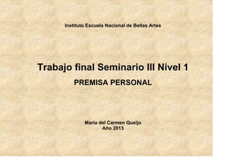 Instituto Escuela Nacional de Bellas Artes

Trabajo final Seminario III Nivel 1
PREMISA PERSONAL

María del Carmen Queijo
Año 2013

 