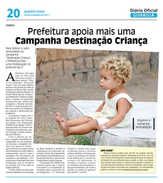 20                   qUARtA-feiRA
                      30 de novembro de 2011
                                                                                                                                                           Diário Oficial
                                                                                                                                                            GUARUJÁ

cmdca


             Prefeitura apoia mais uma
           Campanha destinação Criança
Para dobrar o valor
                                     Reprodução




arrecadado na
campanha
“Destinação Criança”,
a Prefeitura fará
uma mobilização no
próximo dia 5



A
            Prefeitura está enga-
            jada em mais uma
            ação para ajudar a
            quem precisa. Trata-
se da campanha “Destinação
Criança”, que tem como objetivo
destinar uma parcela do valor do
Imposto de Renda (IR), devido
anualmente à Receita Federal, ao
Fundo Municipal da Criança e
do Adolescente. Caberá ao órgão
fazer o repasse às instituições
assistenciais das cidades que
compõem a Baixada Santista.
Em 2011, a meta principal é aca-
bar com a prática de malabares
por crianças e adolescentes em
semáforos.
    O programa surgiu com a
articulação dos nove Conse-
lhos Municipais dos Direitos                                                                                                                                       Objetivo é
da Criança e do Adolescente
(CMDCA) da Região. O IR é a                                                                                                                                        aumentar
principal fonte de recursos das                                                                                                                                   arrecadação
instituições participantes, que,
em Guarujá, recebem subven-
ção da Prefeitura.
    Com o objetivo de do-
brar a quantia arrecadada em
comparação ao ano passado,
em Guarujá a campanha teve
início em agosto. O evento,
que aconteceu na Unaerp, reuniu                   da Rede Cardume e também a          Criança’ é a forma com a qual
representantes do poder público,                  viabilização da construção do       as pessoas físicas e jurídicas   QueR ajudaR?
empresariado, terceiro setor e                    primeiro Centro de Capacitação      podem contribuir com Guarujá,       Pessoas físicas podem doar até 6% do imposto devido,
sociedade civil. Na tentativa de                  para Pessoas com Deficiências, na   a partir da dedução do Impos-    enquanto as pessoas jurídicas, tributadas pelo lucro real, até
aumentar a arrecadação, a Ad-                     Associação de Pais e Alunos dos     to de Renda para o auxílio da    1%. O valor será deduzido na próxima declaração do Imposto
ministração Municipal fará uma                    Excepcionais (Apae) Guarujá.        criança e do adolescente. A      de Renda. Se o contribuinte apura o saldo, o valor a ser doado
mobilização com os servidores                        O presidente do CMDCA de         intenção é repassar recursos     será retirado deste saldo; se a pessoa tem imposto a restituir, a
no próximo dia 5 em todos os                      Guarujá explica que a recurso       às entidades governamentais e    contribuição será somada ao valor da restituição e será corrigi-
órgãos públicos.                                  arrecadado é encaminhado às         não governamentais, de modo a    da pela taxa Selic, de acordo com a legislação. As contribuições
    A verba obtida nos anos ante-                 entidades após a realização de      atender ao sistema de garantia   podem ser feitas no site www.destinacaocrianca.org.br.
riores já impulsionou a reativação                um diagnóstico. “O ‘Destinação      dos direitos”, afirma.
 