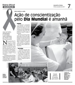 Diário Oficial
 GUARUJÁ
                                                                              qUARtA-feiRA
                                                                              30 de novembro de 2011
                                                                                                            7
                                  luta contra a aids


                                  Ação de conscientização
                                  pelo dia mundial é amanhã
                                       CaMpanha




                                                                                                                        Gabriela Teixeira
                                           Em Guarujá, a Campanha
                                       Fique Sabendo - da Secretaria
                                       de Estado da Saúde – teve início
                                       no dia 21 de novembro, com a
                                       realização de testes, panfletagens
                                       e orientações sobre DST/Aids.
                                       Empresas da Cidade foram os
Laço vermelho,                         primeiros locais a receber a
panfletagem                            campanha.
e orientação                               São mais de 20 locais dispo-
                                       níveis para exames, entre Uni-
serão realizados                       dades Básicas de Saúde (UBS),
em frente à loja                       Unidades de Saúde da Família
Pernambucanas                          (Usafas) e outras unidades. Seis




N
                                       delas são somente para o teste
             esta quinta-feira (1º),   rápido. O objetivo da campanha
             das 9 às 17 horas,        “Fique Sabendo” é facilitar o
             a equipe do Centro        acesso, pois, com um diagnóstico
             de Testagem, Acon-        mais fácil e eficaz, melhor será o
selhamento, Prevenção e Trei-          tratamento.
namento (CTAPT) de Guarujá
realizará, em parceria com as
lojas Pernambucanas, uma ação            TesTe Rápido
de orientação, panfletagem e                Na última terça-feira (29),
distribuição de laço vermelho            a equipe do CTAPT esteve
em alusão ao Dia Mundial da              no Paço Municipal Moacir
Luta contra a AIDS — 1º de               dos Santos Filho realizando
dezembro.                                o teste-rápido em alguns fun-
    A atividade acontece em frente       cionários. Os servidores que
às lojas Pernambucanas (Avenida          estiverem interessados em
Thiago Ferreira, 746 – Vila Alice),      fazer o teste podem procurar
e tem como objetivo conscientizar        qualquer unidade de saúde da
a população sobre a importância          Prefeitura.
do diagnóstico precoce.
              Raimundo Nogueira




                                                                                                  O objetivo da
                                                                                                  campanha “Fique
Equipes                                                                       Cidade              Sabendo” é
estiveram                                                                                         facilitar o acesso,
levando                                                                       oferece             pois, com um
orientações                                                                                       diagnóstico mais
aos alunos                                                                   20 postos            fácil e eficaz,
                                                                            para exame            melhor será o
                                                                                                  tratamento
 
