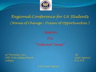 Regional Conference for CA Students
    (Waves of Change : Ocean of Opportunities )

                                  Session
                                     On
                            “Indirect Taxes”


30th November, 2012                                  By
CIRC-ICAI, Jodhpur Branch                           Sanjiv Agarwal
 Jodhpur                                            FCA, FCS

                             © Dr. Sanjiv Agarwal
 