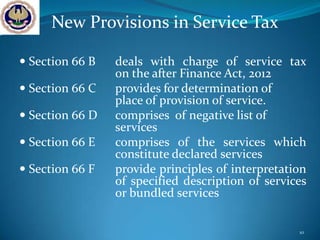 New Provisions in Service Tax

 Section 66 B   deals with charge of service tax
                 on the after Finance Act, 2012
 Section 66 C   provides for determination of
                 place of provision of service.
 Section 66 D   comprises of negative list of
                 services
 Section 66 E   comprises of the services which
                 constitute declared services
 Section 66 F   provide principles of interpretation
                 of specified description of services
                 or bundled services

                                                   10
 