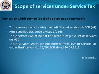 Scope of services under Service Tax

Services on which Service Tax shall be attracted comprise of :

    Those services which satisfy the definition of service u/s 65B (44)
    Nine specified declared services u/s 66E
    Those services which do not find place in negative list of services
     u/s 66D
    Those services which are not exempt from levy of Service Tax
     under Notification No. 25/2012-ST dated 20.06.2012


                                                             to be contd….



                                                                     13
 