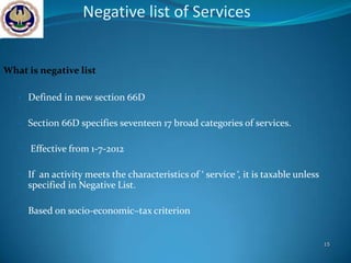 Negative list of Services


What is negative list

   • Defined in new section 66D


   • Section 66D specifies seventeen 17 broad categories of services.


   •   Effective from 1-7-2012

   • If an activity meets the characteristics of ‘ service ‘, it is taxable unless
       specified in Negative List.

   • Based on socio-economic–tax criterion


                                                                                     15
 