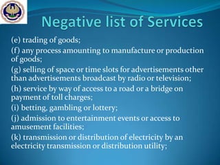 (e) trading of goods;
(f) any process amounting to manufacture or production
of goods;
(g) selling of space or time slots for advertisements other
than advertisements broadcast by radio or television;
(h) service by way of access to a road or a bridge on
payment of toll charges;
(i) betting, gambling or lottery;
(j) admission to entertainment events or access to
amusement facilities;
(k) transmission or distribution of electricity by an
electricity transmission or distribution utility;
 