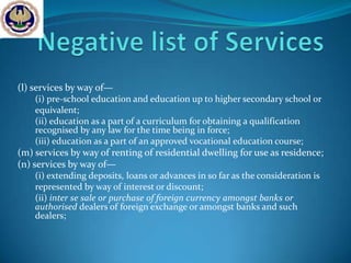(l) services by way of—
    (i) pre-school education and education up to higher secondary school or
    equivalent;
    (ii) education as a part of a curriculum for obtaining a qualification
    recognised by any law for the time being in force;
    (iii) education as a part of an approved vocational education course;
(m) services by way of renting of residential dwelling for use as residence;
(n) services by way of—
    (i) extending deposits, loans or advances in so far as the consideration is
    represented by way of interest or discount;
    (ii) inter se sale or purchase of foreign currency amongst banks or
    authorised dealers of foreign exchange or amongst banks and such
    dealers;
 