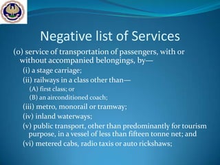 Negative list of Services
(o) service of transportation of passengers, with or
  without accompanied belongings, by—
  (i) a stage carriage;
  (ii) railways in a class other than—
    (A) first class; or
    (B) an airconditioned coach;
  (iii) metro, monorail or tramway;
  (iv) inland waterways;
  (v) public transport, other than predominantly for tourism
     purpose, in a vessel of less than fifteen tonne net; and
  (vi) metered cabs, radio taxis or auto rickshaws;
 