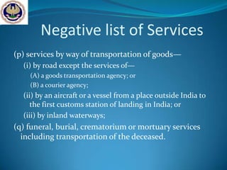 Negative list of Services
(p) services by way of transportation of goods—
  (i) by road except the services of—
    (A) a goods transportation agency; or
    (B) a courier agency;
  (ii) by an aircraft or a vessel from a place outside India to
     the first customs station of landing in India; or
  (iii) by inland waterways;
(q) funeral, burial, crematorium or mortuary services
  including transportation of the deceased.
 