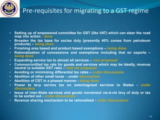 Pre-requisites for migrating to a GST regime

•   Setting up of empowered committee for GST (like VAT) which can steer the road
    map into action - done
•   Broaden the tax base for excise duty (presently 40% comes from petroleum
    products) – being done
•   Finishing area based and product based exemptions – being done
•   Rationalization of concessions and exemptions including that on exports –
    being done
•   Expanding service tax to almost all services – now proposed
•   Common/unified tax rate for goods and services which may be ideally, revenue
    neutral (a suitable GST rate) – dual tax proposed
•   Avoiding or minimizing differential tax rates – under discussions
•   Abolition of other small taxes - under discussions
•   Abolition of CST in a phased manner - being done
•   Power to levy service tax on select/agreed services to States - under
    discussions
•   Issue of inter-State services and goods movement vis-à-vis levy of duty or tax
    to be sorted out - under discussions
•   Revenue sharing mechanism to be rationalized - under discussions



                                                                                 24
 