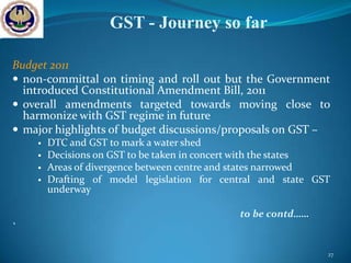 GST - Journey so far

Budget 2011
 non-committal on timing and roll out but the Government
  introduced Constitutional Amendment Bill, 2011
 overall amendments targeted towards moving close to
  harmonize with GST regime in future
 major highlights of budget discussions/proposals on GST –
       DTC and GST to mark a water shed
       Decisions on GST to be taken in concert with the states
       Areas of divergence between centre and states narrowed
       Drafting of model legislation for central and state GST
        underway

                                             to be contd……
`

                                                              27
 