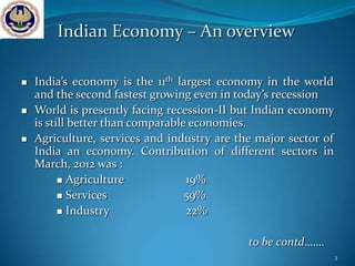 Indian Economy – An overview

   India’s economy is the 11th largest economy in the world
    and the second fastest growing even in today’s recession
   World is presently facing recession-II but Indian economy
    is still better than comparable economies.
   Agriculture, services and industry are the major sector of
    India an economy. Contribution of different sectors in
    March, 2012 was :
           Agriculture            19%
           Services               59%
           Industry               22%

                                             to be contd…….
                                                                 3
 