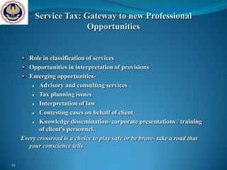 Service Tax: Gateway to new Professional
                        Opportunities


        Role in classification of services
        Opportunities in interpretation of provisions
        Emerging opportunities-
           Advisory and consulting services
           Tax planning issues
           Interpretation of law
           Contesting cases on behalf of client
           Knowledge dissemination- corporate presentations / training
            of client’s personnel.
     Every crossroad is a choice to play safe or be brave- take a road that
        your conscience tells

34
 