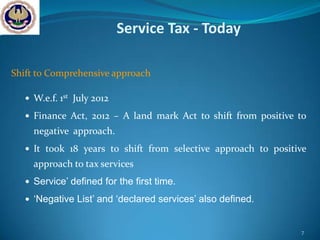 Service Tax - Today

Shift to Comprehensive approach

    W.e.f. 1st July 2012

    Finance Act, 2012 – A land mark Act to shift from positive to
     negative approach.
    It took 18 years to shift from selective approach to positive
     approach to tax services
    Service’ defined for the first time.

    ‘Negative List’ and ‘declared services’ also defined.


                                                                7
 