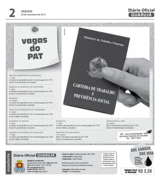 30 de novembro de 2013

Reprodução

2

Diário Oficial
GUARUJÁ

sábado

vagas
do
PAT
Mecânico eletricista de automóveis
1 vaga
6 meses de experiência sem comprovação em CTPS
Ensino Fundamental incompleto
Ajudante de eletricista de automóveis
1 vaga
6 meses de experiência sem comprovação em CTPS
Ensino Fundamental completo
Vendedor
15 vagas
6 meses de experiência sem comprovação em CTPS
Ensino Fundamental completo
Técnico de manutenção de computador
2 vagas
6 meses de experiência com comprovação em CTPS
Ensino Médio completo
Estoquista
1 vaga
6 meses de experiência com comprovação em CTPS
Ensino Médio completo

Vendedor de materiais de construção
1 vaga
6 meses de experiência com comprovação em CTPS
Ensino Médio completo

Empacotador a mão
36 vagas
Não é necessário experiência em CTPS
Ensino Fundamental incompleto

Repositor de mercadorias
176 vagas
Não é necessário experiência em CTPS
Ensino Fundamental completo

expediente

Instalador de alarmes
1 vaga
6 meses de experiência com comprovação em CTPS
Ensino Fundamental completo

Diário Oficial GUARUJÁ
Gabinete da Prefeita
Avenida Santos Dumont, 800 • PABX 3308.7000
Bairro Santo Antônio • CEP 11432-440
site: www.guaruja.sp.gov.br
DIÁRIO OFICIAL 3308.7470
e-mail: diario@guaruja.sp.gov.br

| Diretora e editora • Wanda Fernandes • Mtb. 27.855
| Projeto gráfico • Diego Rubido
| Diagramação • Diego Andrade
Noticiário produzido a partir de material da
Assessoria de Imprensa da Prefeitura de Guarujá
| Impressão: Gráfica Diário do Litoral
| Tiragem: 10 mil exemplares

PAT - Rua Cunhambebe, 500
Vila Alice/Vicente de Carvalho
Tel.: 3341-3431

O noticiário relativo às
atividades da Câmara
Municipal, bem como a
produção e edição de
seus atos oficiais, são de
responsabilidade exclusiva
do Poder Legislativo.

e
doe sangu
Doe vida
Colabore
com o Banco
de Sangue
do Hospital
Santo Amaro

Unidade Fiscal
do Município

R$ 2,26

 