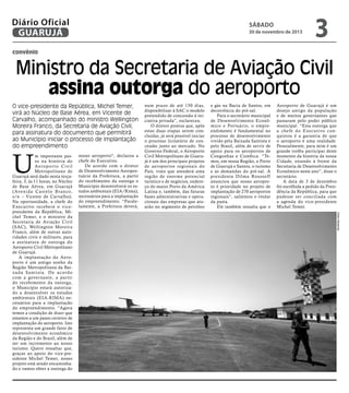 Diário Oficial
GUARUJÁ

sábado

30 de novembro de 2013

3

convênio

Ministro da Secretaria de Aviação Civil
assina outorga do aeroporto
O vice-presidente da República, Michel Temer,
virá ao Núcleo de Base Aérea, em Vicente de
Carvalho, acompanhado do ministro Wellington
Moreira Franco, da Secretaria de Aviação Civil,
para assinatura do documento que permitirá
ao Município iniciar o processo de implantação
do empreendimento

U

nosso aeroporto", declarou a
chefe do Executivo.
De acordo com o diretor
de Desenvolvimento Aeroportuário da Prefeitura, a partir
do recebimento da outorga o
Município desenvolverá os estudos ambientais (EIA/Rima),
necessários para a implantação
do empreendimento. “Paralelamente, a Prefeitura deverá,

e gás na Bacia de Santos, em
decorrência do pré-sal.
Para o secretário municipal
de Desenvolvimento Econômico e Portuário, o empreendimento é fundamental no
processo de desenvolvimento
vivido pela Baixada Santista e
pelo Brasil, além de servir de
apoio para os aeroportos de
Congonhas e Cumbica. “Temos, em nossa Região, o Porto
de Guarujá e Santos, o turismo
e as demandas do pré-sal. A
presidenta Dilma Rousseff
anunciou que nosso aeroporto é prioridade no projeto de
implantação de 270 aeroportos
regionais”, salientou o titular
da pasta.
Ele também ressalta que o

Aeroporto de Guarujá é um
desejo antigo da população
e de muitos governantes que
passaram pelo poder público
municipal. “Esta outorga que
a chefe do Executivo conquistou é a garantia de que
o aeroporto é uma realidade.
Pessoalmente, para mim é um
grande troféu participar deste
momento da história da nossa
Cidade, estando à frente da
Secretaria de Desenvolvimento
Econômico neste ano”, disse o
secretário.
A data de 3 de dezembro
foi escolhida a pedido da Presidência da República, para que
pudesse ser conciliada com
a agenda do vice-presidente
Michel Temer.
Pedro Rezende

m importante passo na história do
Aeropor to Civil
Metropolitano de
Guarujá será dado nesta terçafeira, 3, às 11 horas, no Núcleo
de Base Aérea, em Guarujá
( Ave n i d a C a s t e l o B r a n c o,
s/n – Vicente de Carvalho).
Na oportunidade, a chefe do
Executivo receberá o vicepresidente da República, Michel Temer, e o ministro da
Secretaria de Aviação Civil
(SAC), Wellington Moreira
Franco, além de outras autoridades civis e militares, para
a assinatura de outorga do
Aeroporto Civil Metropolitano
de Guarujá.
A implantação do Aeroporto é um antigo sonho da
Região Metropolitana da Baixada Santista. De acordo
com a gover nante, a par tir
do recebimento da outorga,
o Município estará autorizado a desenvolver os estudos
ambientais (EIA-RIMA) necessários para a implantação
do empreendimento. "Agora
temos a condição de dizer que
estamos a um passo certeiro de
implantação do aeroporto. Isto
representa um grande fator de
desenvolvimento econômico
da Região e do Brasil, além de
ser um incremento ao nosso
turismo. Quero ressaltar que,
graças ao apoio do vice-presidente Michel Temer, nosso
projeto está sendo encaminhado e vamos obter a outorga do

num prazo de até 150 dias,
disponibilizar à SAC o modelo
pretendido de concessão à iniciativa privada”, esclareceu.
O diretor pontua que, após
estas duas etapas serem concluídas, já será possível iniciar
o processo licitatório de concessão junto ao mercado. No
Governo Federal, o Aeroporto
Civil Metropolitano de Guarujá é um dos principais projetos
de aeropor tos regionais do
País, visto que atenderá uma
região de enorme potencial
turístico e de negócios, endereço do maior Porto da América
Latina e, também, das futuras
bases administrativas e operacionais das empresas que atuarão no segmento de petróleo

 
