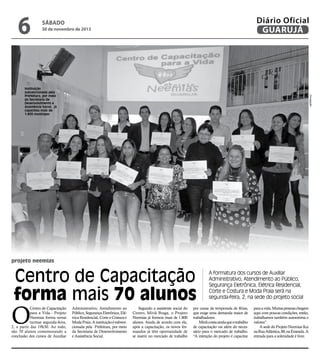 6

Diário Oficial
GUARUJÁ

sábado

30 de novembro de 2013

Divulgação

Instituição
subvencionada pela
Prefeitura, por meio
da Secretaria de
Desenvolvimento e
Assistência Social, já
capacitou mais de
1.800 munícipes

projeto neemias

Centro de Capacitação
forma mais 70 alunos

O

Centro de Capacitação
para a Vida - Projeto
Neemias forma novas
turmas segunda-feira,
2, a partir das 19h30. Ao todo,
são 70 alunos comemorando a
conclusão dos cursos de Auxiliar

Administrativo, Atendimento ao
Público, Segurança Eletrônica, Elétrica Residencial, Corte e Costura e
Moda Praia. A instituição é subvencionada pela Prefeitura, por meio
da Secretaria de Desenvolvimento
e Assistência Social.

Segundo a assistente social do
Centro, Miriã Braga, o Projeto
Neemias já formou mais de 1.800
alunos. Ainda de acordo com ela,
após a capacitação, os novos formandos já têm oportunidade de
se inserir no mercado de trabalho

A formatura dos cursos de Auxiliar
Administrativo, Atendimento ao Público,
Segurança Eletrônica, Elétrica Residencial,
Corte e Costura e Moda Praia será na
segunda-feira, 2, na sede do projeto social

por causa da temporada de férias,
que exige uma demanda maior de
trabalhadores.
Miriã conta ainda que o trabalho
de capacitação vai além do necessário para o mercado de trabalho.
“A intenção do projeto é capacitar

para a vida. Muitas pessoas chegam
aqui com poucas condições, então,
trabalhamos também autoestima e
valores”.
A sede do Projeto Neemias fica
na Rua Atlântica, 88, na Enseada. A
entrada para a solenidade é livre.

 