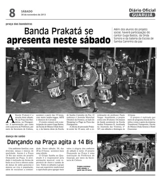 8

Diário Oficial
GUARUJÁ

sábado

30 de novembro de 2013

praça das bandeiras

Banda Prakatá se
apresenta neste sábado

Além dos alunos do projeto
social, haverá participação do
cantor Guga Bastos, da Onda
Sonora e da bateria da Escola de
Samba Caminho da paz
Raimundo Nogueira

A

Banda Prakatá é a
atração deste sábado,
30, na Praça das Bandeiras, na Pitangueiras. A apresentação, que conta
com a parceria da Prefeitura, por
meio da Secretaria de Cultura,

acontece a partir das 19 horas,
com muito samba-reggae, MPB
e clássicos do Carnaval.
O evento contará com a participação do cantor Guga Bastos,
da Escola de Música Onda Sonora, e da bateria show da Escola

de Samba Caminho da Paz. O
endereço é Avenida Marechal
Deodoro da Fonseca, ao lado do
Shopping La Plage na Praia das
Pitangueiras.
A oficina de percussão Prakatá existe há 10 anos, sob a co-

Dançando na Praça agita a 14 Bis
Um ambiente familiar, com
diversão, dança e música de
qualidade. Assim é a Praça
14 Bis nas noites do projeto
Dançando na Praça. A atividade é realizada em forma de
baile ao ar livre e oferece aulas
de dança de salão gratuitas e
música ao vivo à população,
além de socializar a comuni-

dade. Neste sábado, 30, das
20 às 23 horas. acontece mais
uma edição.
O Grupo Samba ao Quadrado é o responsável pela
animação musical, com repertório de choro e samba de
raiz. Todos os sábados o grupo
traz um repertório tradicional
e caprichado para agregar mais

valor à alegria dos embalos
de sábado à noite. O projeto
Dançando na Praça é uma
realização da Prefeitura de
Guarujá, por meio da Secretaria de Cultura.
Projeto acontece
todo sábado, a
partir das 20 horas

16 horas.
O projeto é realizado por
meio do programa Escola da Família e conta o apoio da empresa
Translitoral Transportes, Escola
de Música Onda Sonora e Hotel
Guarumar.
Roberto Sander Jr.

dança de salão

ordenação do professor Paulo
Vargas. Atualmente, o projeto
conta com 20 alunos. Os ensaios
da banda acontecem na Escola
Jardim Primavera II, localizada
na Alameda das Violetas, nº
347, aos sábados e domingos, às

 