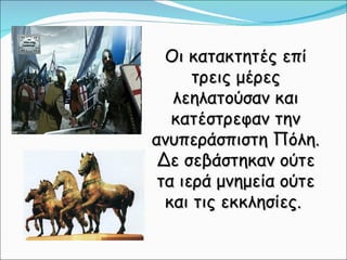 Οι κατακτητές επί τρεις μέρες λεηλατούσαν και κατέστρεφαν την ανυπεράσπιστη Πόλη. Δε σεβάστηκαν ούτε τα ιερά μνημεία ούτε και τις εκκλησίες.  