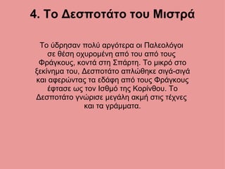 4. Το Δεσποτάτο του Μιστρά Το ύδρησαν πολύ αργότερα οι Παλεολόγοι  σε θέση οχυρομένη από του από τους  Φράγκους, κοντά στη Σπάρτη. Το μικρό στο ξεκίνημα του, Δεσποτάτο απλώθηκε σιγά-σιγά και αφερώντας τα εδάφη από τους Φράγκους έφτασε ως τον Ισθμό της Κορίνθου. Το Δεσποτάτο γνώρισε μεγάλη ακμή στις τέχνες  και τα γράμματα. 