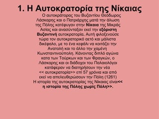 1. Η Αυτοκρατορία της Νίκαιας Ο αυτοκράτορας του Βυζαντίου Θεόδωρος Λάσκαρης και ο Πατριάρχης ματά την άλωση της Πόλης κατέφυγαν στην  Νίκαια  της Μικράς   Ασίας και ανασύνταξαν εκεί την  εξόριστη Βυζαντινή  αυτοκρατορία .  Αυτή φιλοξενούσε τώρα τον αυτοκρατορικό αετό και μάλιστα  δικέφαλο, με το ένα κεφάλι να κοιτάζει την Ανατολή και το άλλο την χαμένη  Κωνσταντινούπολη. Κάνοντας διπλό αγώνα κατα των Τούρκων και των Φραγκών, ο Λάσκαρης και οι διάδοχοι του Παλαιολόγοι κατάφεραν να διατηρήσουν την νέα  << αυτοκρατορία>> επί 57 χρόνια και από εκεί να απελευθερώσουν την Πόλη (1261) Η ιστορία της αυτοκρατορίας της Νίκαιας είναι << η ιστορία της Πόλης χωρίς Πόλη>>. 