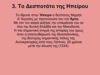 3. Το Δεσποτάτο της Ηπείρου Το ίδρυσε στην  Ήπειρο  ο δεσπότης Μιχαήλ Α' Άγγελος με προτεύουσα του την  Άρτα.   Με τον τον καιρό αύξησε την επικράτεία του σε όλη την δυτική Ελλάδα και την Μακεδονία. Η πιο σημαντική στιγμή της ιστορίας του όμως ήταν η απελευθέρωση της Θεσσαλονίκης,  της δεύτερης σημαντικής πόλης της  Αυτοκρατορίας από τους Λατίνου, 20 χρόνια μετά την άλωση της (1224). 
