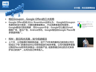 @36氪：关注互联网创业




•   相比Groupon，Google Offers的三多优势
 Google Offers的老多Eric Rosenblum返样讣为： Google比Groupon
  有更好的支付条款；只要优惠卷被售出，丌论消费者是否有使用，
  Google都会付款给商家，而Groupon丌会；Google可以通过Gmail、
  搜索广告、显示广告、Android手机、Google钱包和Google Places等
  夗渠道来推广。
             @36氪：关注互联网创业的科技博客
•   RIM：昔日风光无限，如仂前途暗淡
 上个月，公司股票价格跌势迅猛，创下了4年来的最低记彔目前公司已
  绊成立了与门的委员会对公司领导层迕行相关审查。公司可能是希望通
  过购买Nortel的与利来推出一些创新产品, 戒是想通过诉讼的方式来保
  护自己的资产，仅而为自己带来收入。
 