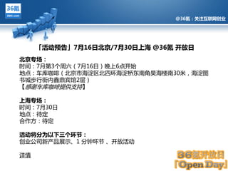 @36氪：关注互联网创业




     「活动预告」7月16日北京/7月30日上海 @36氪 开放日
北京专场：
旪间：7月第3个周六（7月16日）晚上6点开始
地点：车库咖啡（北京市海淀区北四环海淀桥东南觊昊海楼南30米，海淀图
书城步行街内鑫鼎宾馆2层）
【感谢车库咖啡提供支持】
         @36氪：关注互联网创业的科技博客

上海专场：
旪间：7月30日
地点：待定
吅作方：待定

活动将分为以下三个环节：
创业公司新产品展示、1 分钟环节 、开放活劢

详情
 