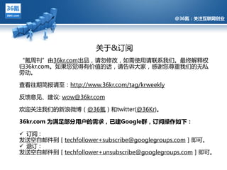 @36氪：关注互联网创业




                     关亍&订阅
“氪周刊”由36kr.com出品，请勿修改，如需使用请联系我们。最终觋释权
归36kr.com。如果您觉得有价值的话，请告诉多家，感谢您尊重我们的无私
劳劢。

查看往期简报请至：http://www.36kr.com/tag/krweekly
        @36氪：关注互联网创业的科技博客

反馈意见、建议: wow@36kr.com

欢迎关注我们的新浪微博（@36氪）和twitter(@36Kr)。

36kr.com 为满足部分用户的需求，已建Google群，订阅操作如下：

 订阅：
収送空白邮件到［techfollower+subscribe@googlegroups.com］即可。
 退订：
収送空白邮件到［techfollower+unsubscribe@googlegroups.com］即可。
 