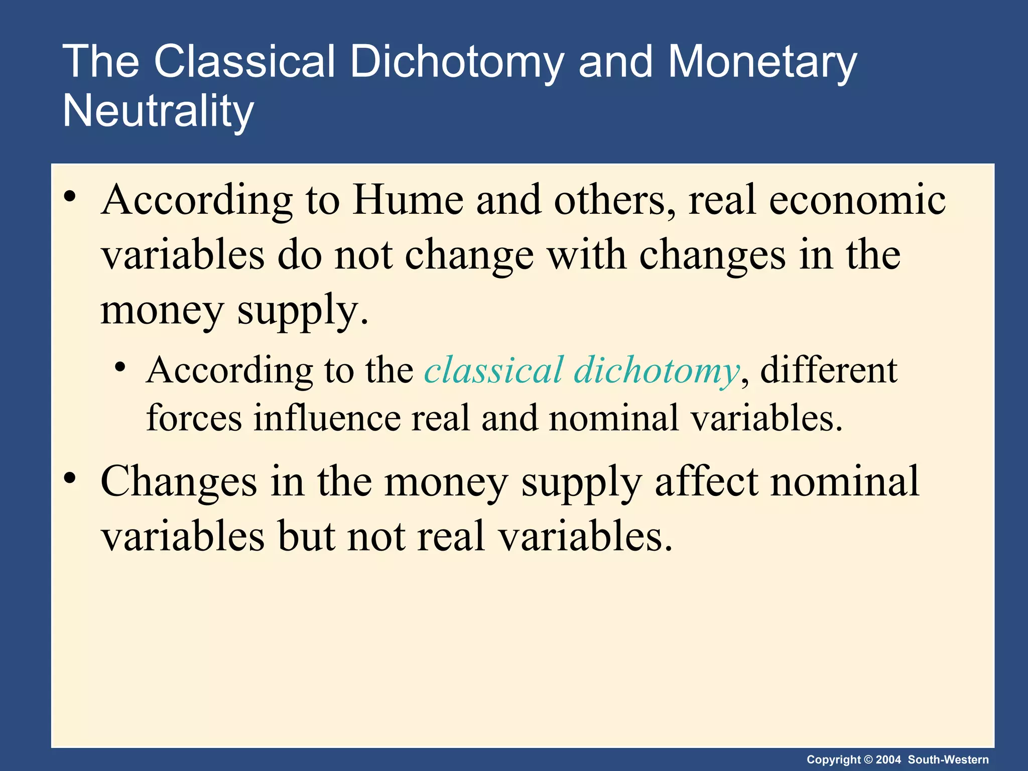 The Classical Dichotomy and Monetary Neutrality According to Hume and others, real economic variables do not change with changes in the money supply. According to the  classical dichotomy , different forces influence real and nominal variables. Changes in the money supply affect nominal variables but not real variables. 
