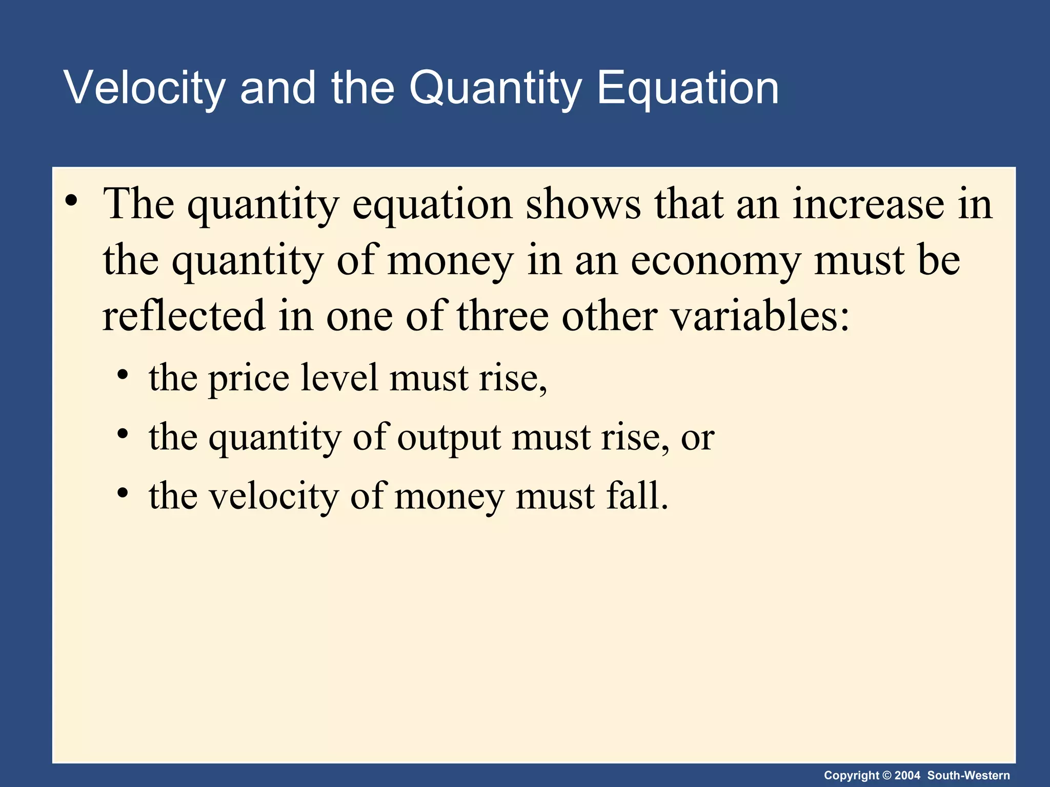Velocity and the Quantity Equation The quantity equation shows that an increase in the quantity of money in an economy must be reflected in one of three other variables: the price level must rise, the quantity of output must rise, or the velocity of money must fall. 