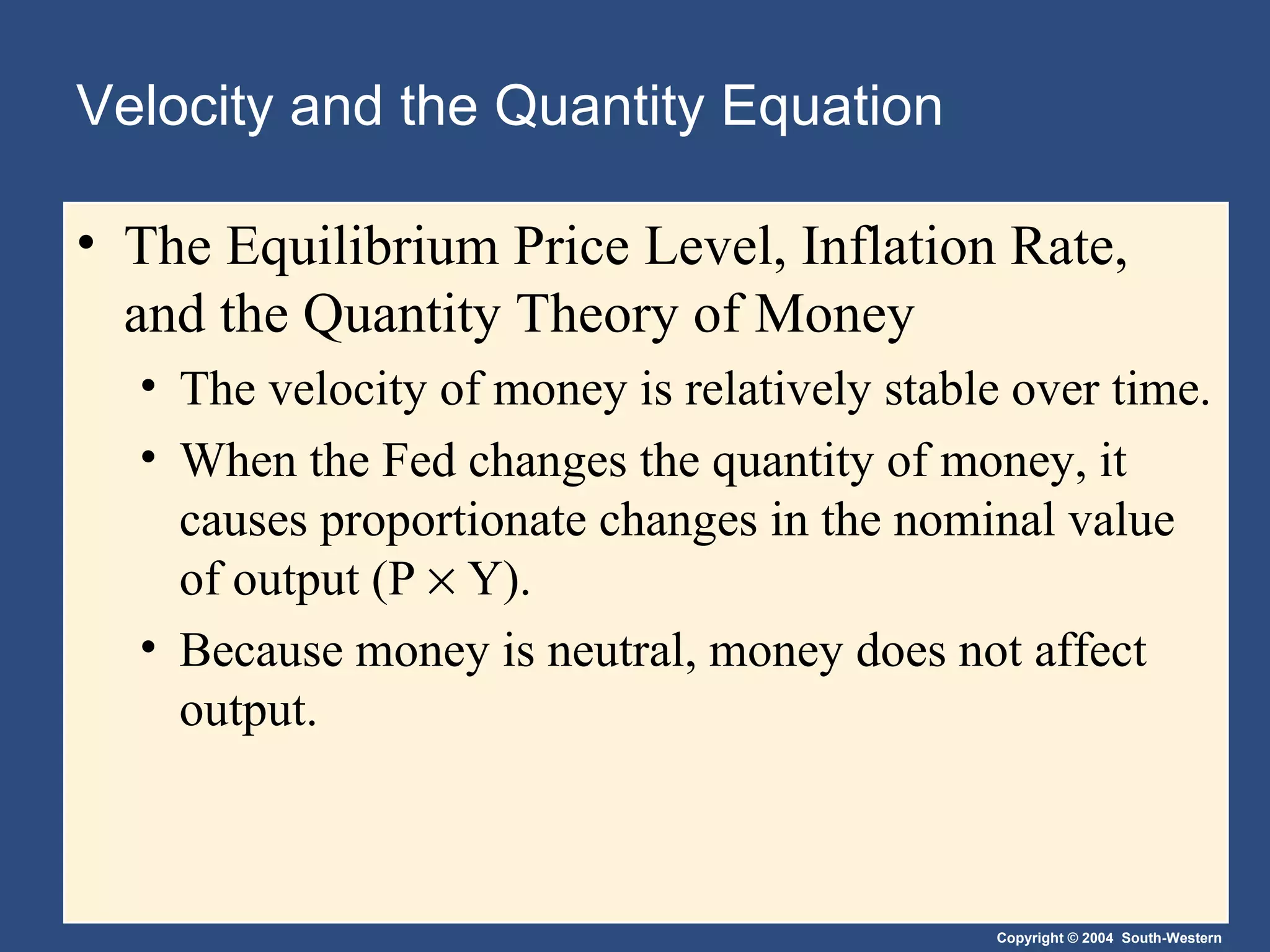 Velocity and the Quantity Equation The Equilibrium Price Level, Inflation Rate, and the Quantity Theory of Money   The velocity of money is relatively stable over time. When the Fed changes the quantity of money, it causes proportionate changes in the nominal value of output (P    Y). Because money is neutral, money does not affect output. 