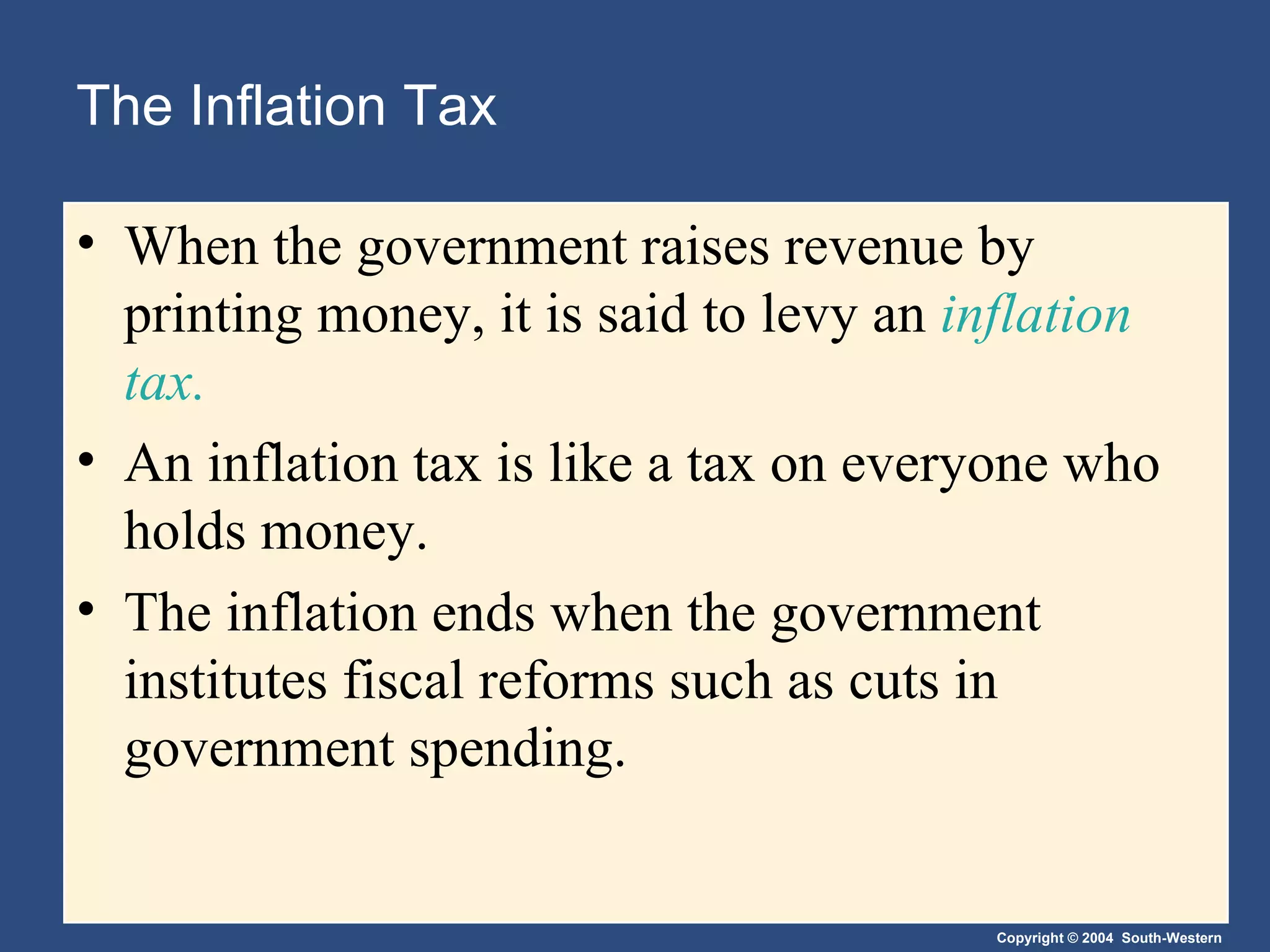 The Inflation Tax When the government raises revenue by printing money, it is said to levy an  inflation tax. An inflation tax is like a tax on everyone who holds money. The inflation ends when the government institutes fiscal reforms such as cuts in government spending. 