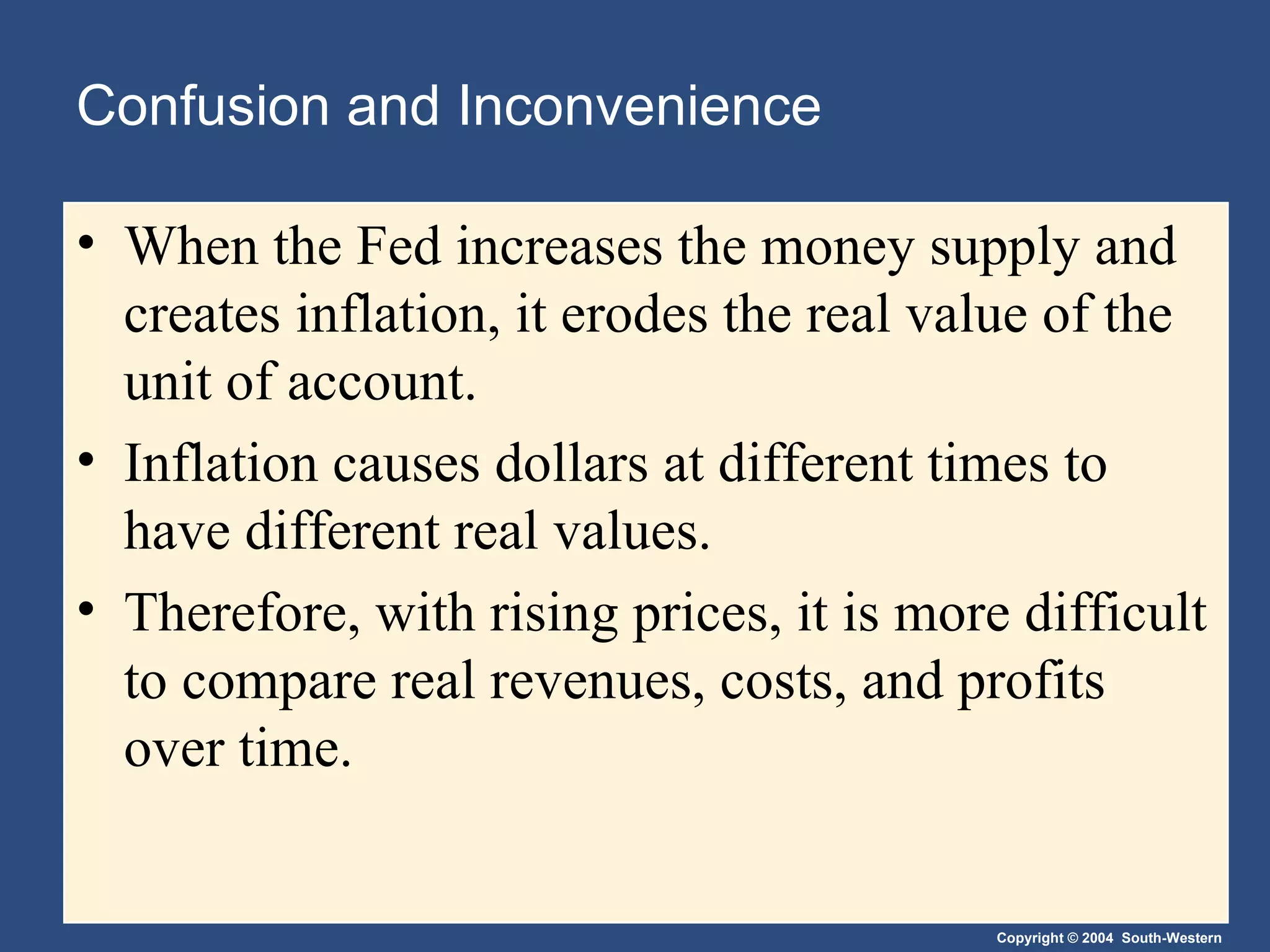 Confusion and Inconvenience When the Fed increases the money supply and creates inflation, it erodes the real value of the unit of account. Inflation causes dollars at different times to have different real values. Therefore, with rising prices, it is more difficult to compare real revenues, costs, and profits over time. 