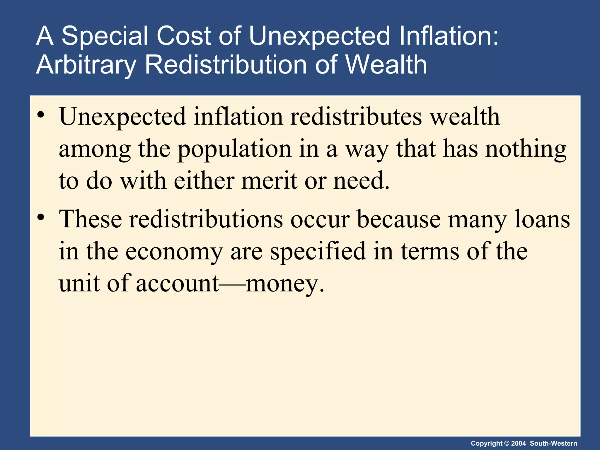 A Special Cost of Unexpected Inflation: Arbitrary Redistribution of Wealth Unexpected inflation redistributes wealth among the population in a way that has nothing to do with either merit or need. These redistributions occur because many loans in the economy are specified in terms of the unit of account—money. 