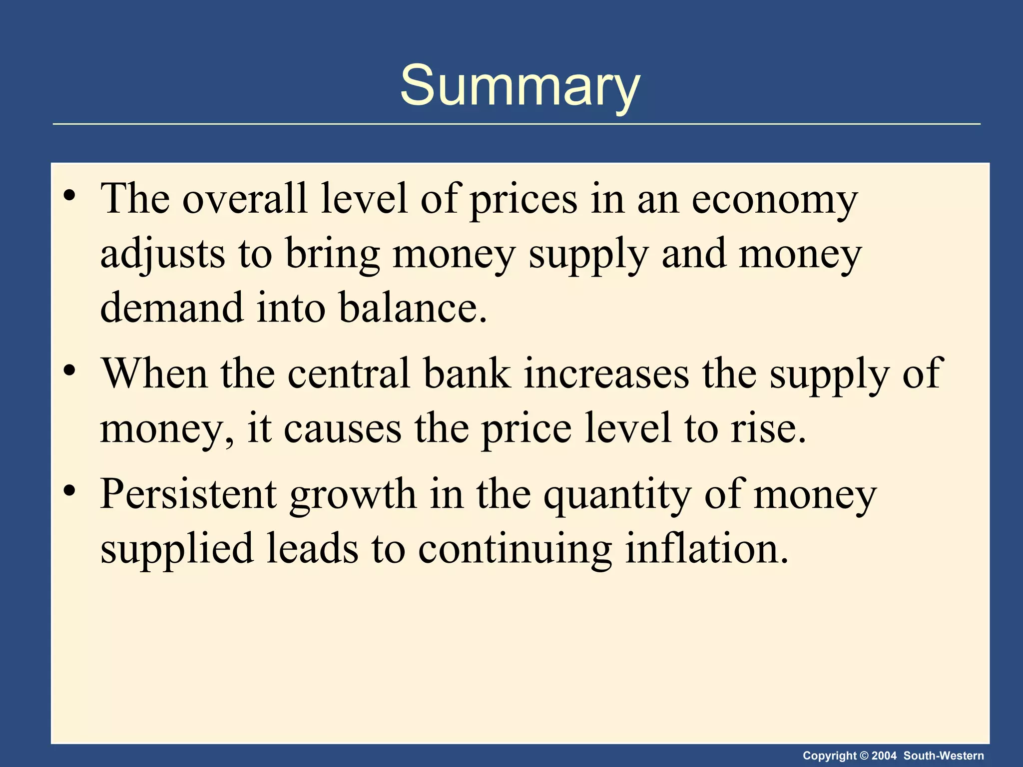 Summary The overall level of prices in an economy adjusts to bring money supply and money demand into balance. When the central bank increases the supply of money, it causes the price level to rise. Persistent growth in the quantity of money supplied leads to continuing inflation. 