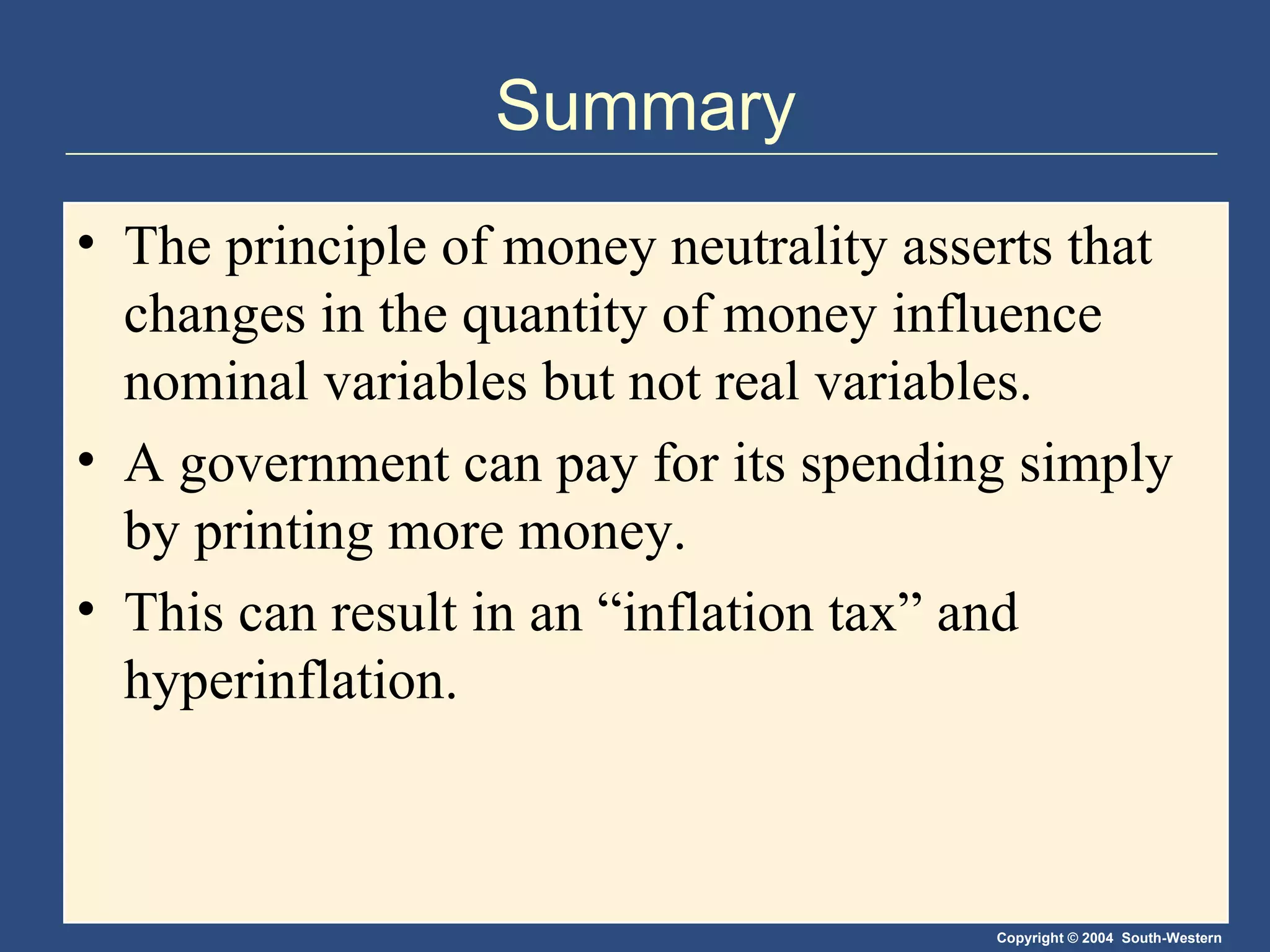 Summary The principle of money neutrality asserts that changes in the quantity of money influence nominal variables but not real variables.  A government can pay for its spending simply by printing more money.  This can result in an “inflation tax” and hyperinflation. 