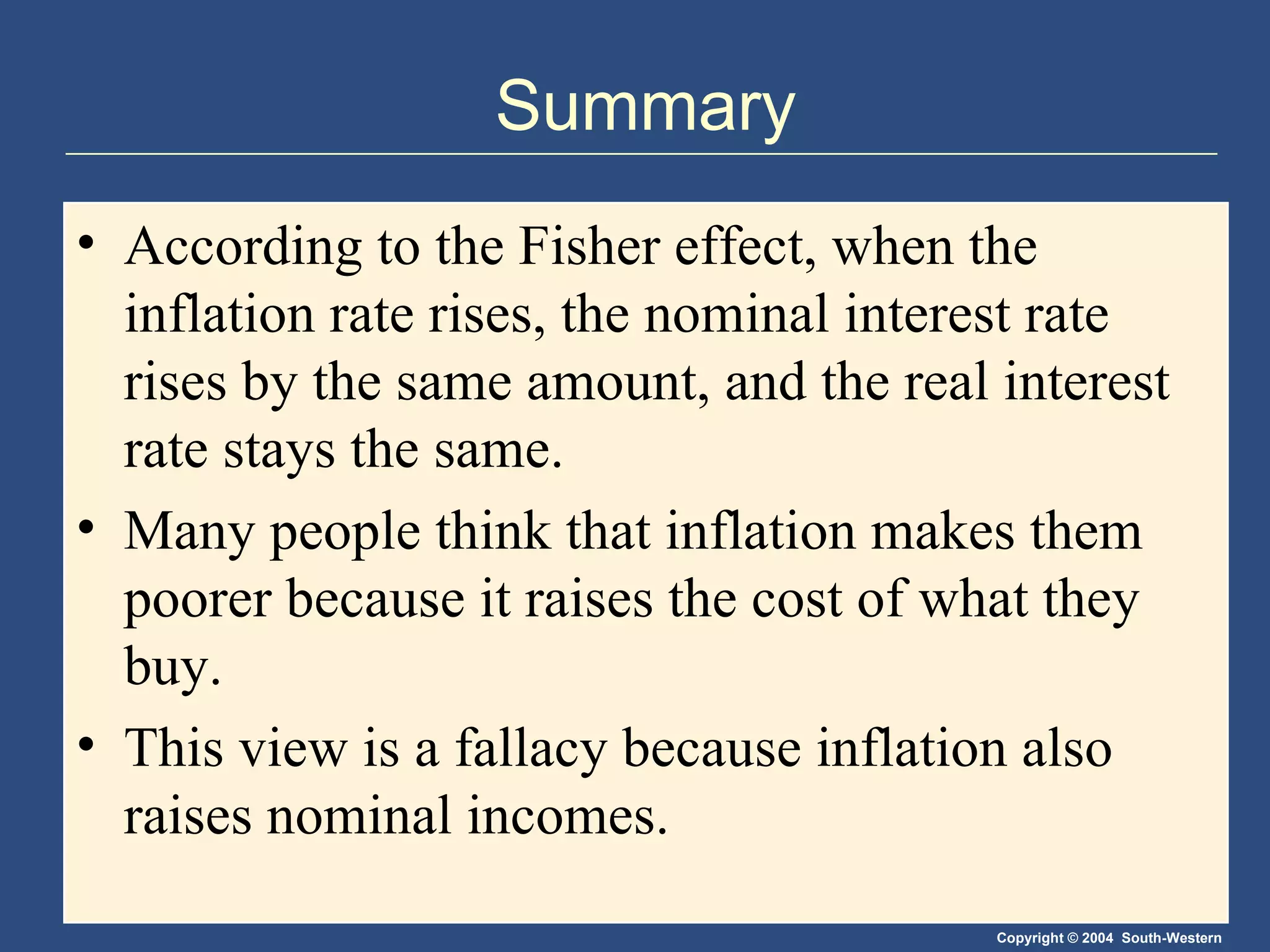 Summary According to the Fisher effect, when the inflation rate rises, the nominal interest rate rises by the same amount, and the real interest rate stays the same. Many people think that inflation makes them poorer because it raises the cost of what they buy. This view is a fallacy because inflation also raises nominal incomes. 