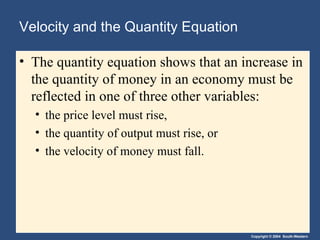 Velocity and the Quantity Equation The quantity equation shows that an increase in the quantity of money in an economy must be reflected in one of three other variables: the price level must rise, the quantity of output must rise, or the velocity of money must fall. 